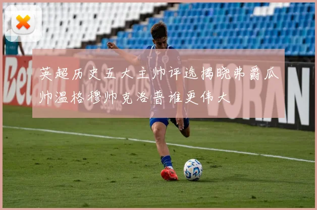 英超历史五大主帅评选揭晓弗爵瓜帅温格穆帅克洛普谁更伟大