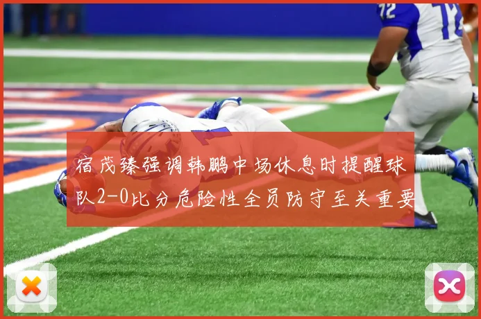 宿茂臻强调韩鹏中场休息时提醒球队2-0比分危险性全员防守至关重要