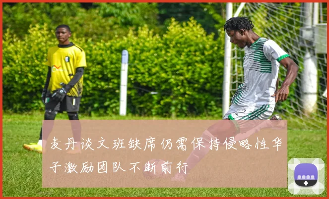 麦丹谈文班缺席仍需保持侵略性华子激励团队不断前行